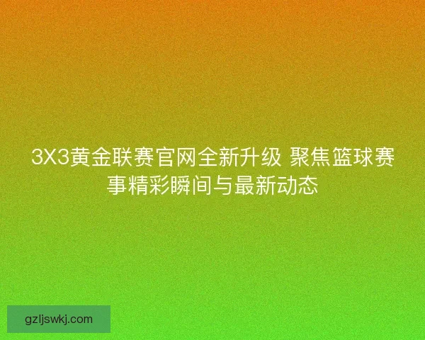 3X3黄金联赛官网全新升级 聚焦篮球赛事精彩瞬间与最新动态
