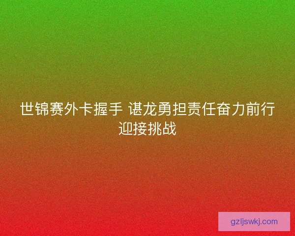 世锦赛外卡握手 谌龙勇担责任奋力前行迎接挑战