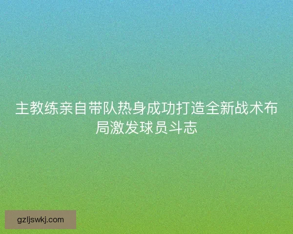 主教练亲自带队热身成功打造全新战术布局激发球员斗志