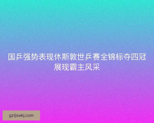 国乒强势表现休斯敦世乒赛全锦标夺四冠展现霸主风采