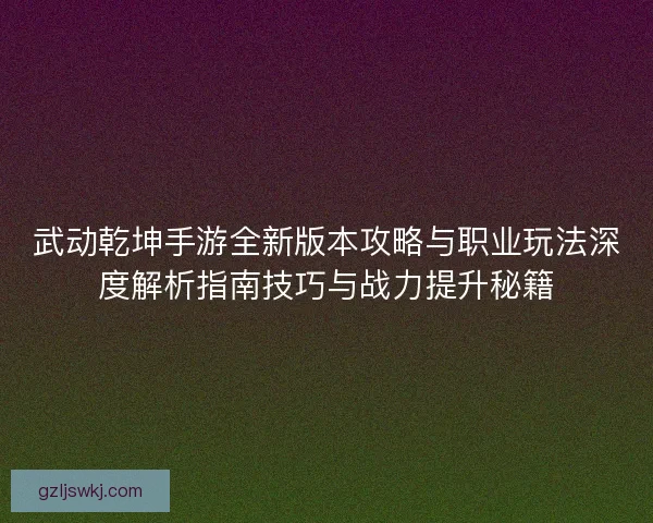 武动乾坤手游全新版本攻略与职业玩法深度解析指南技巧与战力提升秘籍