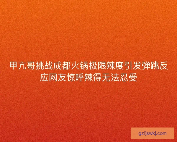 甲亢哥挑战成都火锅极限辣度引发弹跳反应网友惊呼辣得无法忍受