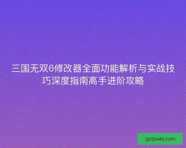 三国无双6修改器全面功能解析与实战技巧深度指南高手进阶攻略