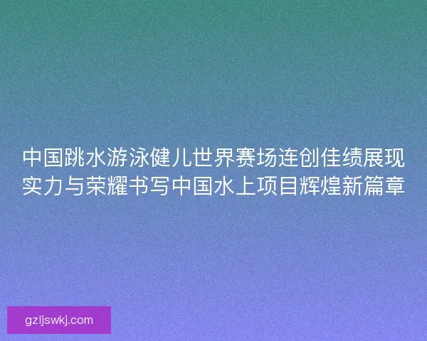 中国跳水游泳健儿世界赛场连创佳绩展现实力与荣耀书写中国水上项目辉煌新篇章