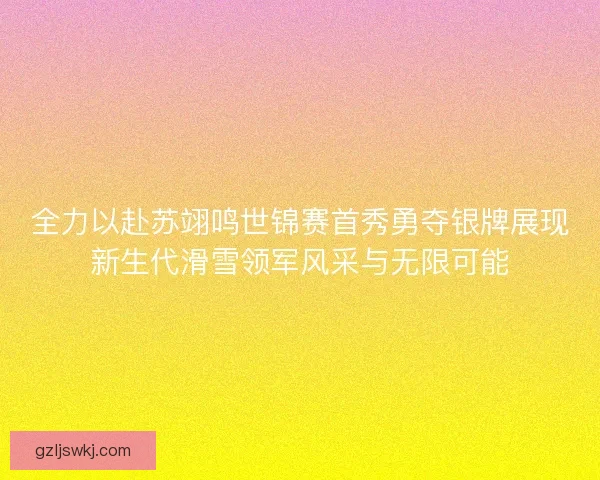 全力以赴苏翊鸣世锦赛首秀勇夺银牌展现新生代滑雪领军风采与无限可能