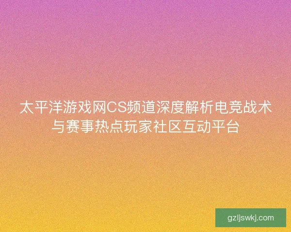 太平洋游戏网CS频道深度解析电竞战术与赛事热点玩家社区互动平台