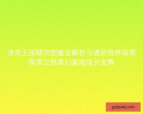 洛克王国精灵图鉴全解析与进阶培养指南探索之旅奇幻冒险成长宝典
