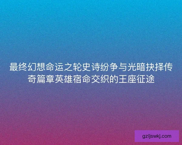 最终幻想命运之轮史诗纷争与光暗抉择传奇篇章英雄宿命交织的王座征途