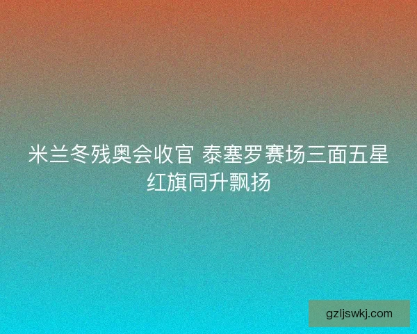 米兰冬残奥会收官 泰塞罗赛场三面五星红旗同升飘扬