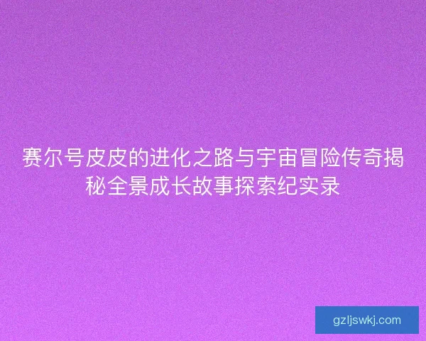 赛尔号皮皮的进化之路与宇宙冒险传奇揭秘全景成长故事探索纪实录