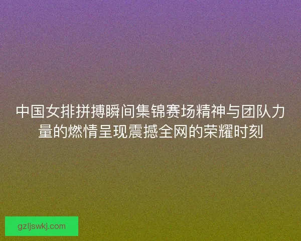 中国女排拼搏瞬间集锦赛场精神与团队力量的燃情呈现震撼全网的荣耀时刻