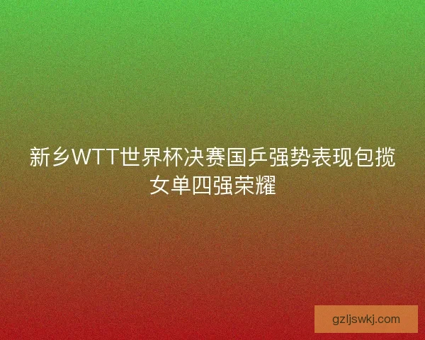 新乡WTT世界杯决赛国乒强势表现包揽女单四强荣耀