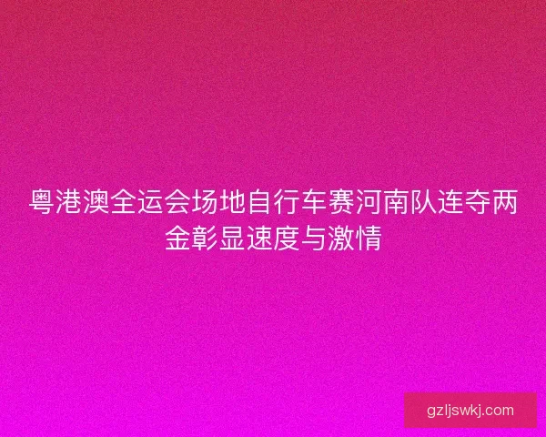 粤港澳全运会场地自行车赛河南队连夺两金彰显速度与激情