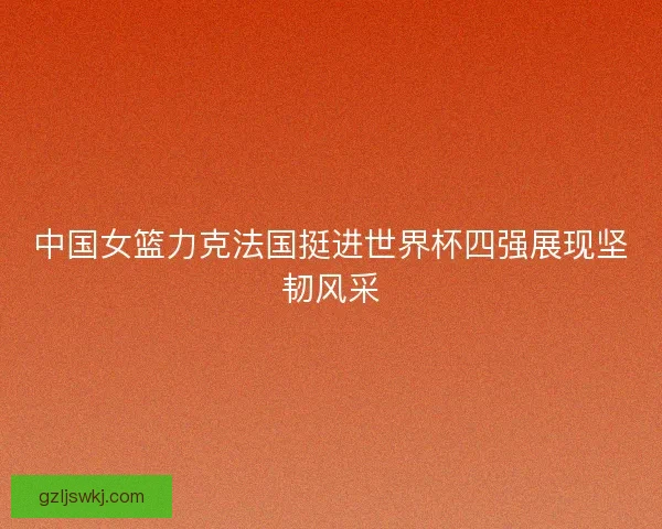 中国女篮力克法国挺进世界杯四强展现坚韧风采