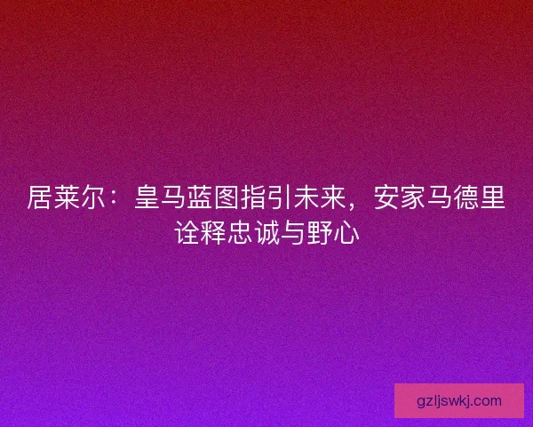 居莱尔：皇马蓝图指引未来，安家马德里诠释忠诚与野心