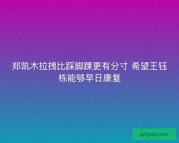 郑凯木拉拽比踩脚踝更有分寸 希望王钰栋能够早日康复