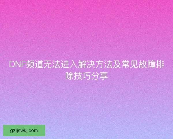 DNF频道无法进入解决方法及常见故障排除技巧分享