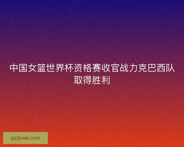 中国女篮世界杯资格赛收官战力克巴西队取得胜利