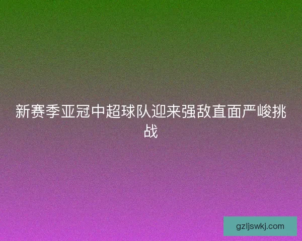 新赛季亚冠中超球队迎来强敌直面严峻挑战