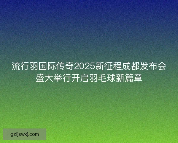 流行羽国际传奇2025新征程成都发布会盛大举行开启羽毛球新篇章