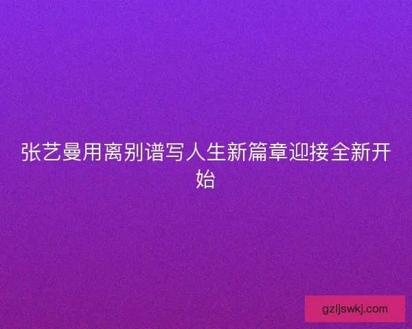 张艺曼用离别谱写人生新篇章迎接全新开始