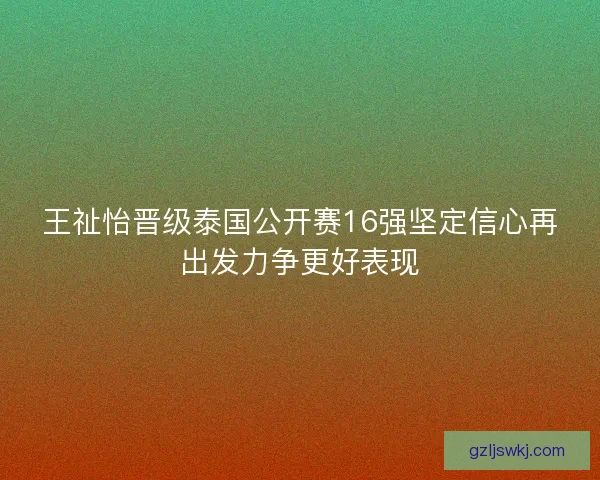 王祉怡晋级泰国公开赛16强坚定信心再出发力争更好表现